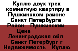 Куплю двух-трех  комнатную квартиру в Пушкинском районе  Санкт Петербурга › Район ­ Пушкинский › Цена ­ 7 000 000 - Ленинградская обл., Санкт-Петербург г. Недвижимость » Куплю   